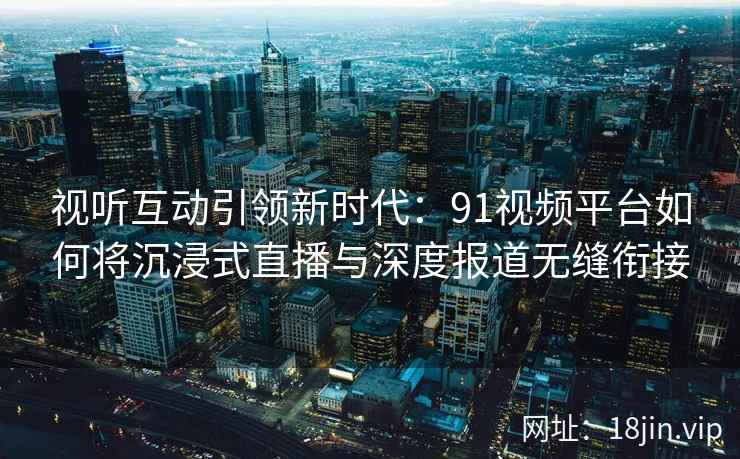 视听互动引领新时代：91视频平台如何将沉浸式直播与深度报道无缝衔接