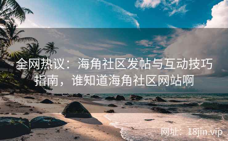 全网热议：海角社区发帖与互动技巧指南，谁知道海角社区网站啊