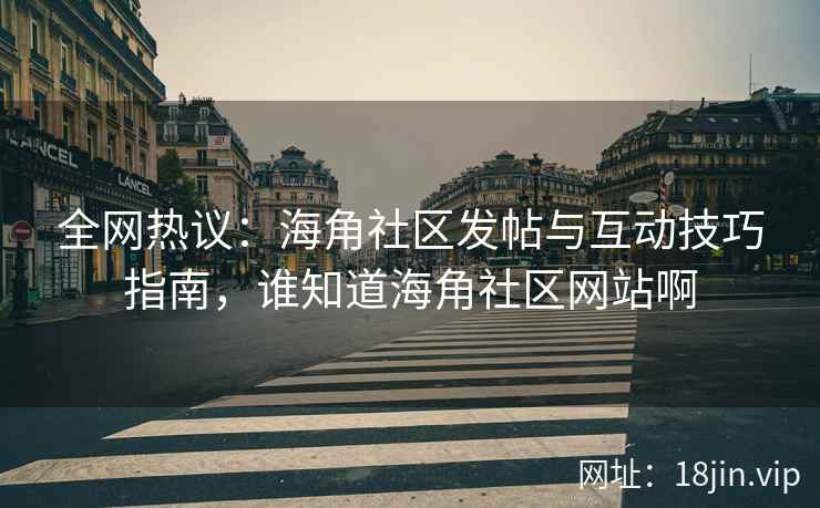 全网热议：海角社区发帖与互动技巧指南，谁知道海角社区网站啊