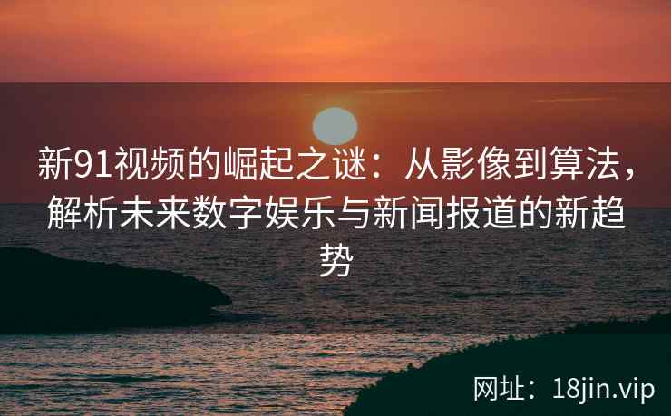 新91视频的崛起之谜：从影像到算法，解析未来数字娱乐与新闻报道的新趋势