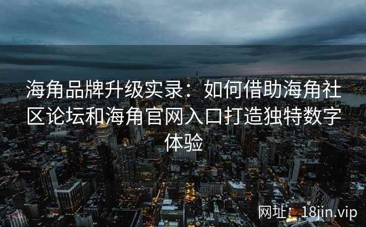 海角品牌升级实录：如何借助海角社区论坛和海角官网入口打造独特数字体验