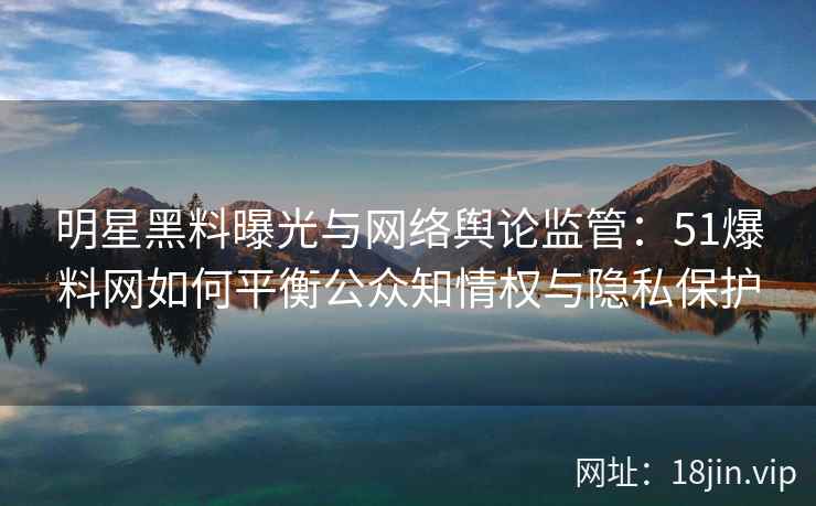 明星黑料曝光与网络舆论监管：51爆料网如何平衡公众知情权与隐私保护
