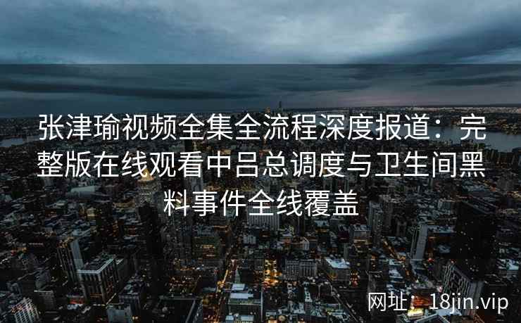 张津瑜视频全集全流程深度报道：完整版在线观看中吕总调度与卫生间黑料事件全线覆盖