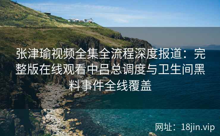 张津瑜视频全集全流程深度报道：完整版在线观看中吕总调度与卫生间黑料事件全线覆盖