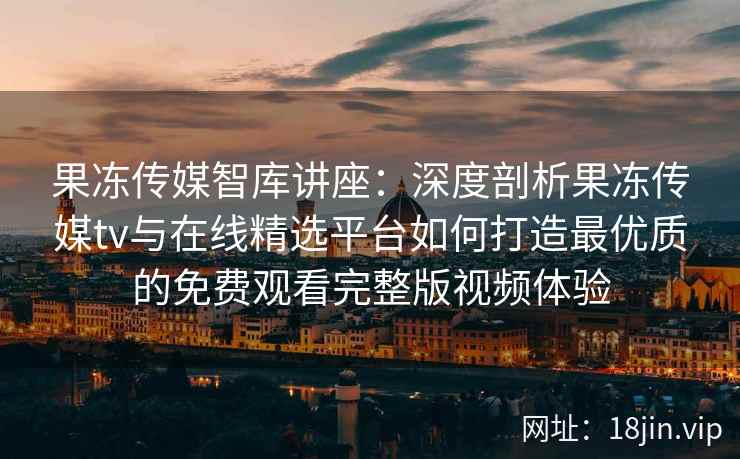 果冻传媒智库讲座：深度剖析果冻传媒tv与在线精选平台如何打造最优质的免费观看完整版视频体验