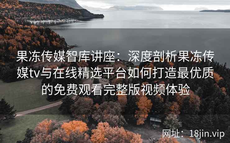 果冻传媒智库讲座：深度剖析果冻传媒tv与在线精选平台如何打造最优质的免费观看完整版视频体验