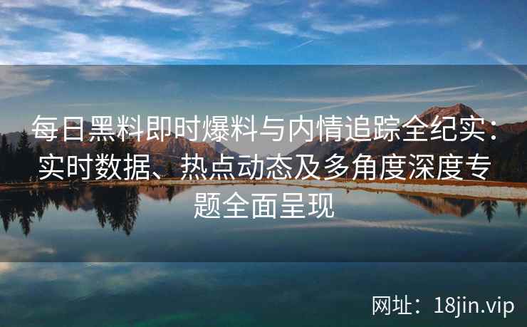 每日黑料即时爆料与内情追踪全纪实：实时数据、热点动态及多角度深度专题全面呈现