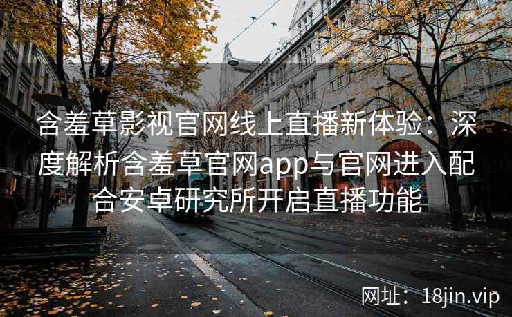 含羞草影视官网线上直播新体验：深度解析含羞草官网app与官网进入配合安卓研究所开启直播功能