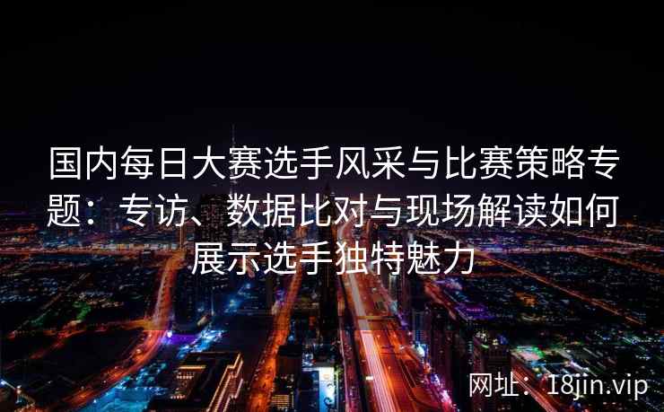 国内每日大赛选手风采与比赛策略专题：专访、数据比对与现场解读如何展示选手独特魅力