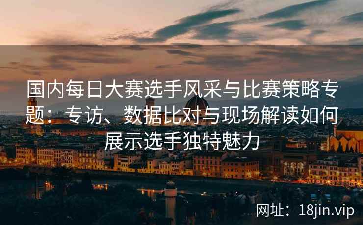 国内每日大赛选手风采与比赛策略专题：专访、数据比对与现场解读如何展示选手独特魅力
