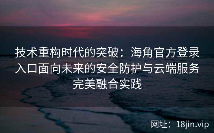 技术重构时代的突破：海角官方登录入口面向未来的安全防护与云端服务完美融合实践