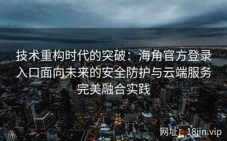 技术重构时代的突破：海角官方登录入口面向未来的安全防护与云端服务完美融合实践