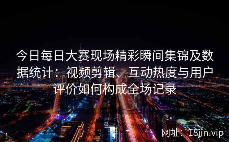 今日每日大赛现场精彩瞬间集锦及数据统计：视频剪辑、互动热度与用户评价如何构成全场记录