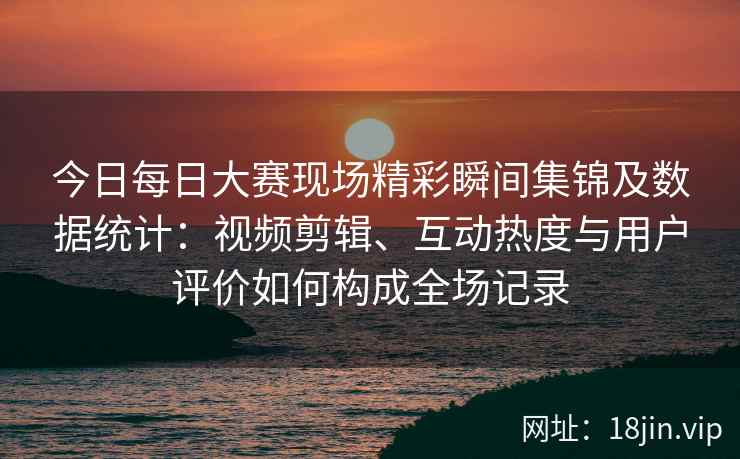 今日每日大赛现场精彩瞬间集锦及数据统计:视频剪辑、互动热度与用户评价如何构成全场记录