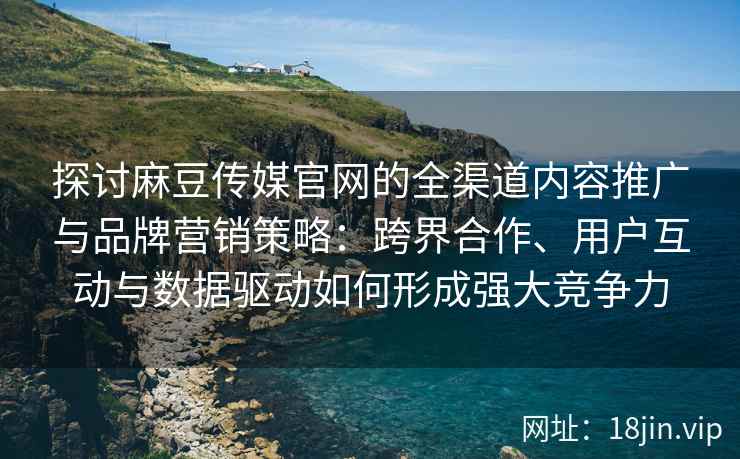 探讨麻豆传媒官网的全渠道内容推广与品牌营销策略：跨界合作、用户互动与数据驱动如何形成强大竞争力