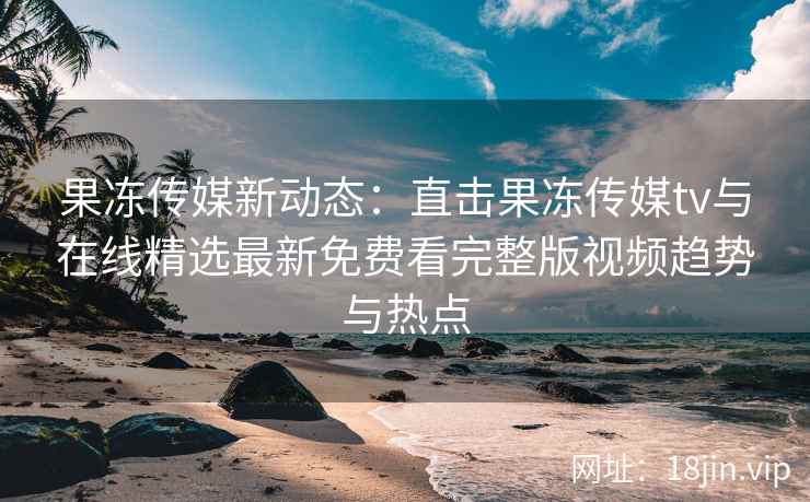 果冻传媒新动态：直击果冻传媒tv与在线精选最新免费看完整版视频趋势与热点
