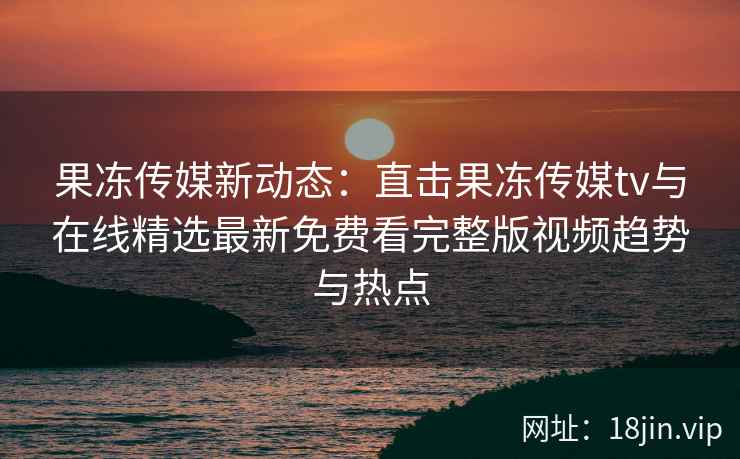 果冻传媒新动态：直击果冻传媒tv与在线精选最新免费看完整版视频趋势与热点