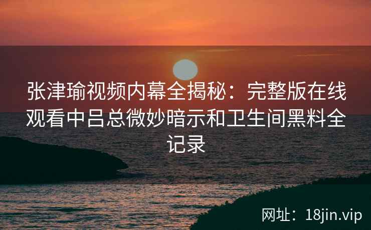 张津瑜视频内幕全揭秘：完整版在线观看中吕总微妙暗示和卫生间黑料全记录