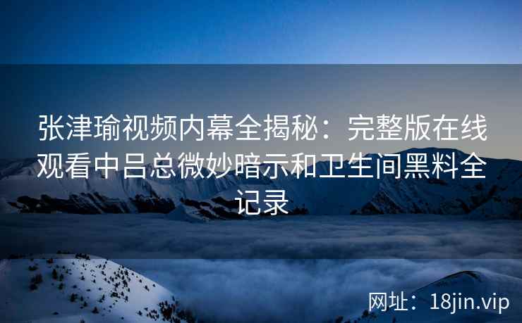 张津瑜视频内幕全揭秘：完整版在线观看中吕总微妙暗示和卫生间黑料全记录