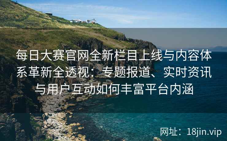 每日大赛官网全新栏目上线与内容体系革新全透视：专题报道、实时资讯与用户互动如何丰富平台内涵