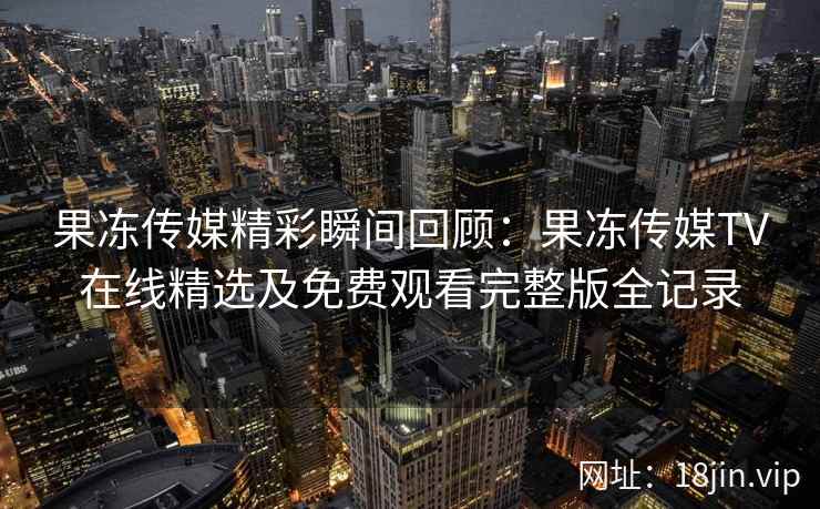 果冻传媒精彩瞬间回顾：果冻传媒TV在线精选及免费观看完整版全记录