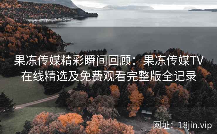 果冻传媒精彩瞬间回顾：果冻传媒TV在线精选及免费观看完整版全记录