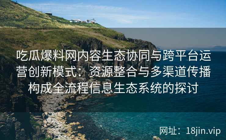 吃瓜爆料网内容生态协同与跨平台运营创新模式：资源整合与多渠道传播构成全流程信息生态系统的探讨