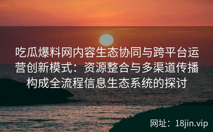 吃瓜爆料网内容生态协同与跨平台运营创新模式：资源整合与多渠道传播构成全流程信息生态系统的探讨