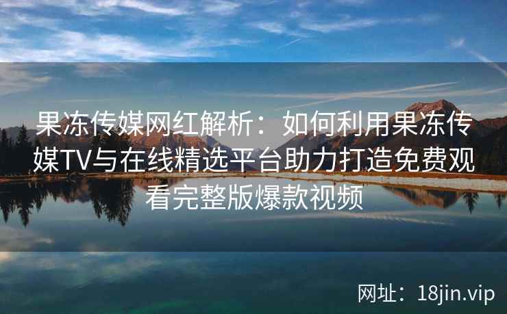 果冻传媒网红解析：如何利用果冻传媒TV与在线精选平台助力打造免费观看完整版爆款视频