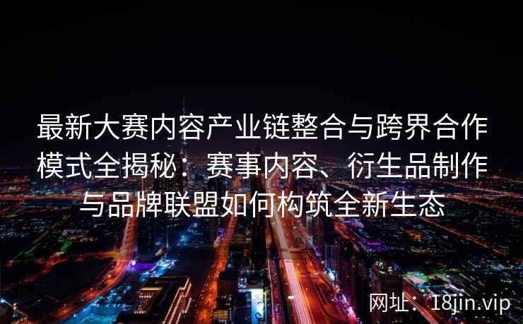 最新大赛内容产业链整合与跨界合作模式全揭秘：赛事内容、衍生品制作与品牌联盟如何构筑全新生态