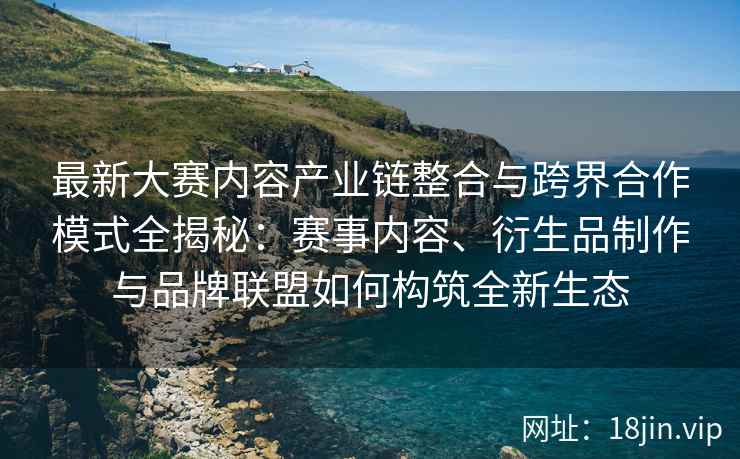 最新大赛内容产业链整合与跨界合作模式全揭秘：赛事内容、衍生品制作与品牌联盟如何构筑全新生态
