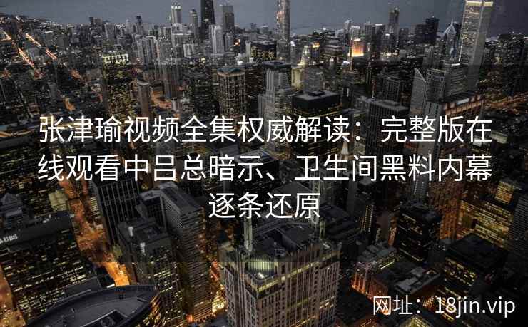 张津瑜视频全集权威解读：完整版在线观看中吕总暗示、卫生间黑料内幕逐条还原