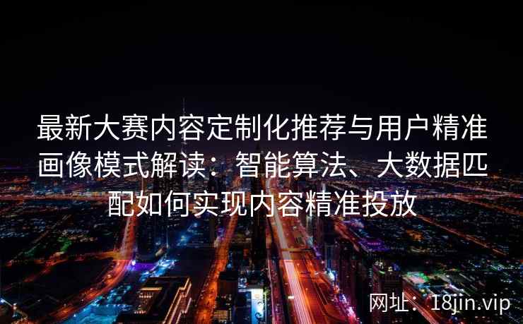 最新大赛内容定制化推荐与用户精准画像模式解读：智能算法、大数据匹配如何实现内容精准投放