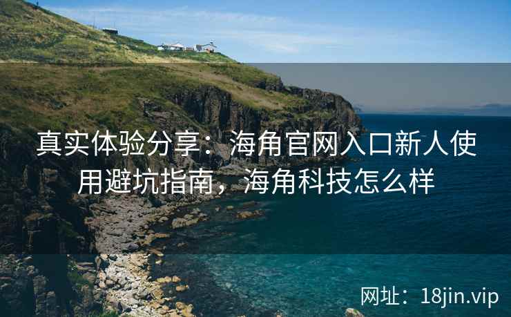 真实体验分享：海角官网入口新人使用避坑指南，海角科技怎么样