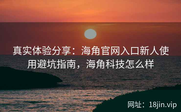 真实体验分享：海角官网入口新人使用避坑指南，海角科技怎么样