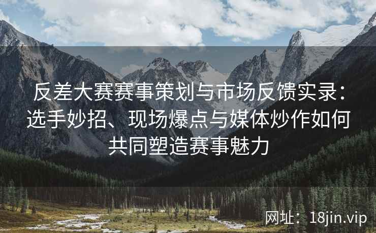 反差大赛赛事策划与市场反馈实录：选手妙招、现场爆点与媒体炒作如何共同塑造赛事魅力
