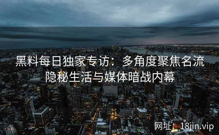 黑料每日独家专访：多角度聚焦名流隐秘生活与媒体暗战内幕