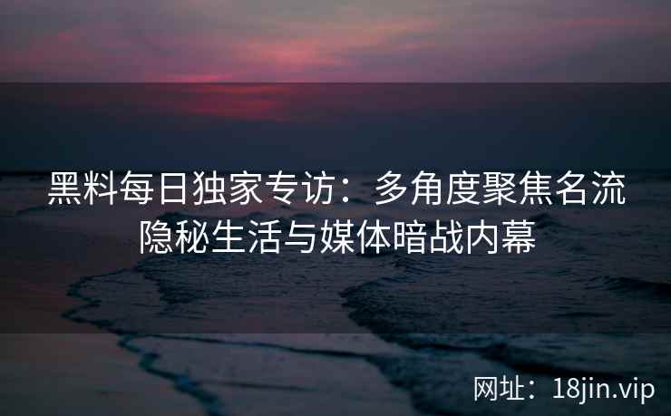 黑料每日独家专访：多角度聚焦名流隐秘生活与媒体暗战内幕