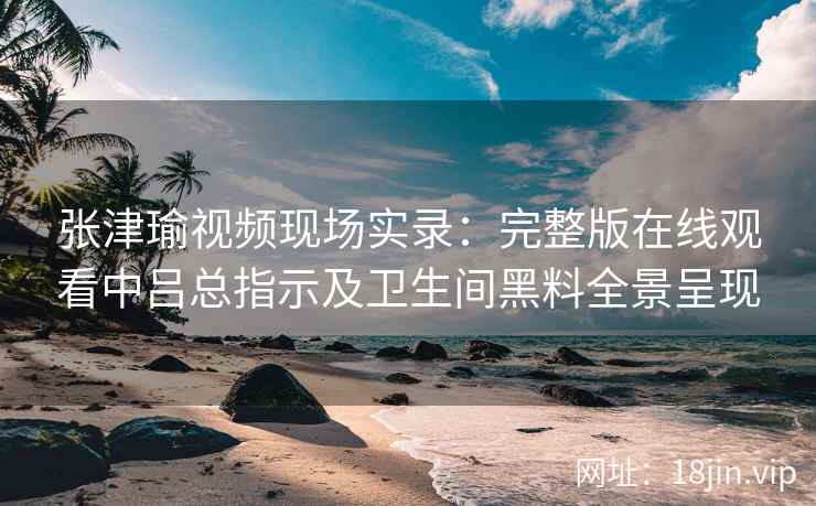 张津瑜视频现场实录：完整版在线观看中吕总指示及卫生间黑料全景呈现