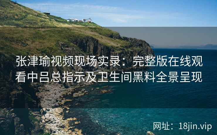 张津瑜视频现场实录：完整版在线观看中吕总指示及卫生间黑料全景呈现