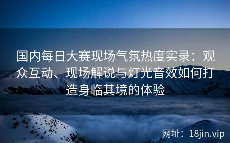 国内每日大赛现场气氛热度实录：观众互动、现场解说与灯光音效如何打造身临其境的体验