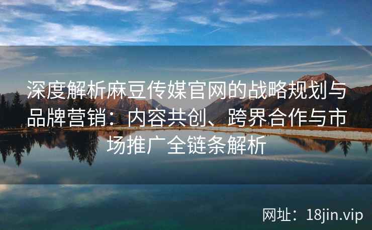深度解析麻豆传媒官网的战略规划与品牌营销：内容共创、跨界合作与市场推广全链条解析