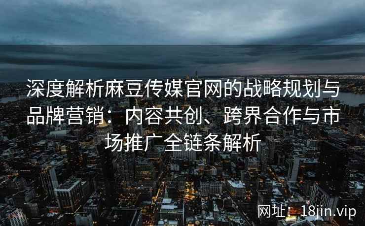 深度解析麻豆传媒官网的战略规划与品牌营销：内容共创、跨界合作与市场推广全链条解析