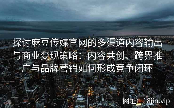 探讨麻豆传媒官网的多渠道内容输出与商业变现策略：内容共创、跨界推广与品牌营销如何形成竞争闭环