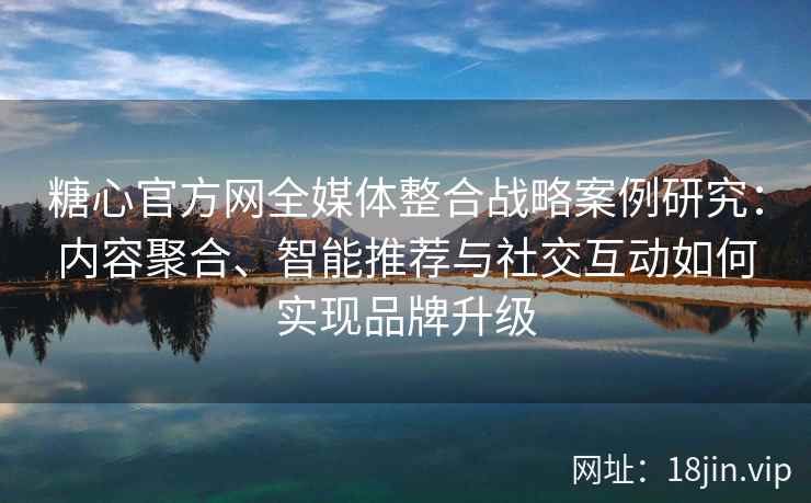 糖心官方网全媒体整合战略案例研究：内容聚合、智能推荐与社交互动如何实现品牌升级
