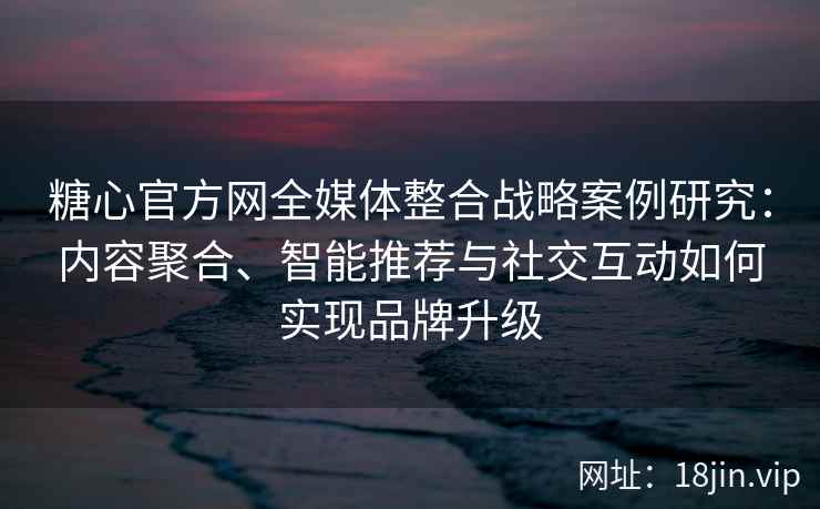 糖心官方网全媒体整合战略案例研究：内容聚合、智能推荐与社交互动如何实现品牌升级
