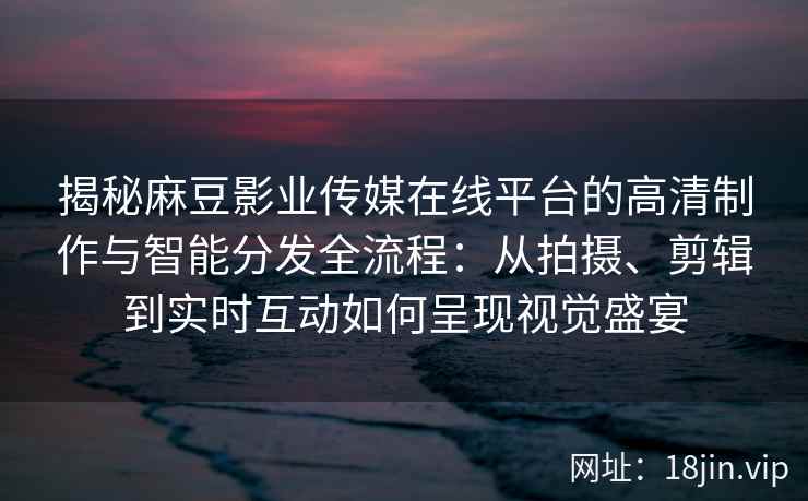揭秘麻豆影业传媒在线平台的高清制作与智能分发全流程：从拍摄、剪辑到实时互动如何呈现视觉盛宴