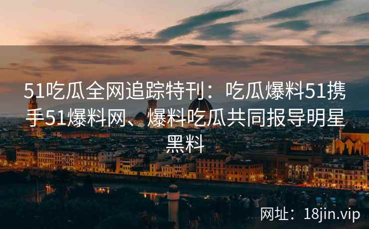 51吃瓜全网追踪特刊：吃瓜爆料51携手51爆料网、爆料吃瓜共同报导明星黑料